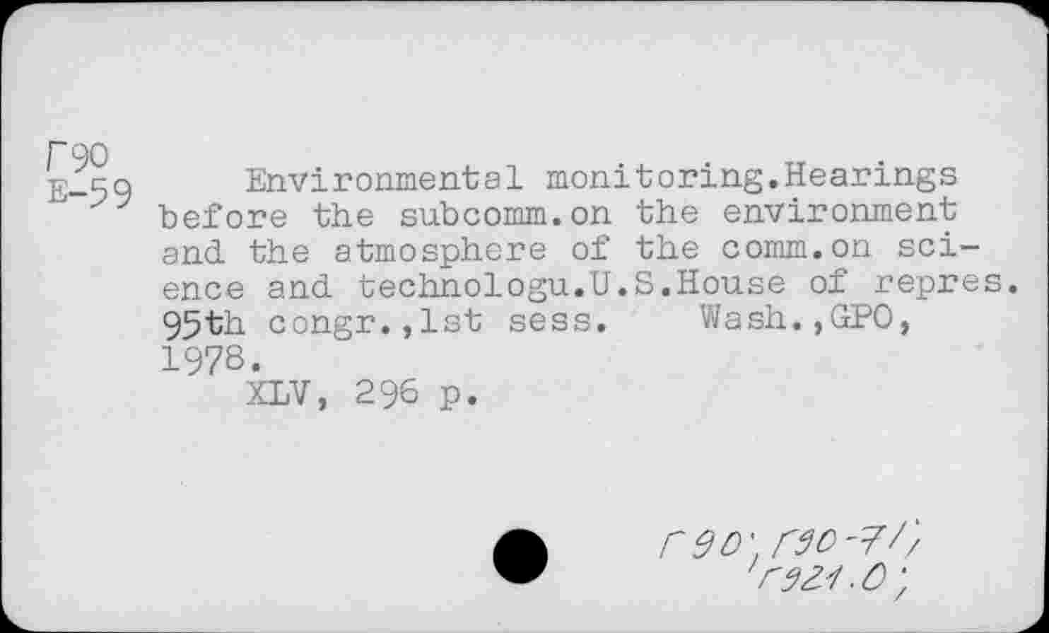 ﻿rgo e-59
Environmental monitoring.Hearings before the subcomm.on the environment and the atmosphere of the comm.on science and technologu.U.S.House of repres. 95th congr.,lst sess. Wash.,GPO, 1978.
XLV, 296 p.